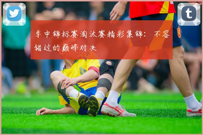 季中锦标赛淘汰赛精彩集锦：不容错过的巅峰对决