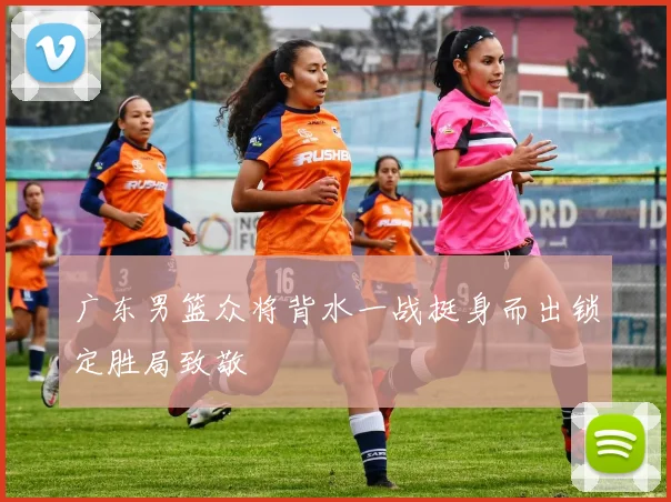 广东男篮众将背水一战挺身而出锁定胜局致敬