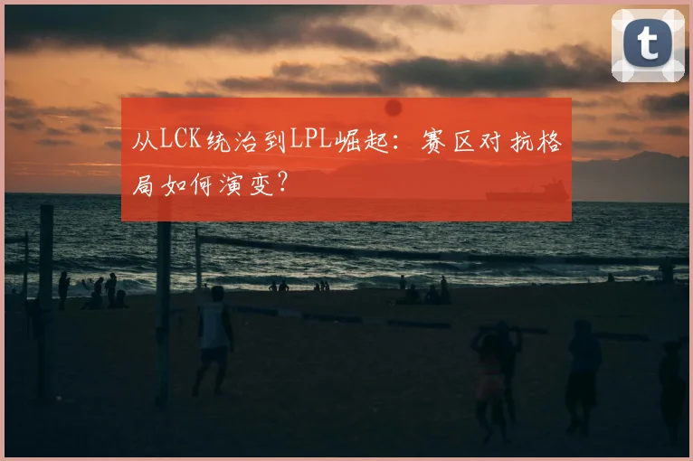 从LCK统治到LPL崛起:赛区对抗格局如何演变?