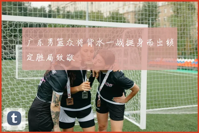 广东男篮众将背水一战挺身而出锁定胜局致敬