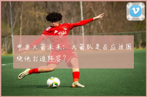 申京火箭未来：火箭队是否应该围绕他打造阵容？