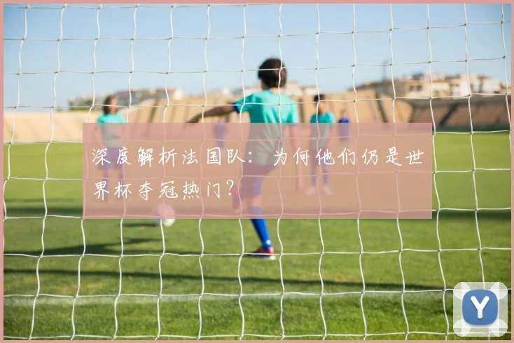 深度解析法国队:为何他们仍是世界杯夺冠热门?