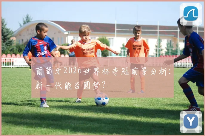 葡萄牙2026世界杯夺冠前景分析：新一代能否圆梦？